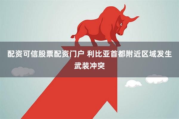配资可信股票配资门户 利比亚首都附近区域发生武装冲突