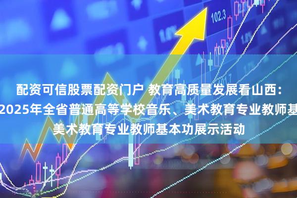 配资可信股票配资门户 教育高质量发展看山西：省教育厅举办2025年全省普通高等学校音乐、美术教育专业教师基本功展示活动
