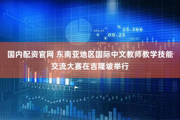 国内配资官网 东南亚地区国际中文教师教学技能交流大赛在吉隆坡举行