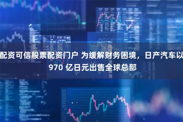 配资可信股票配资门户 为缓解财务困境,日产汽车以 970 亿日元出售全球总部