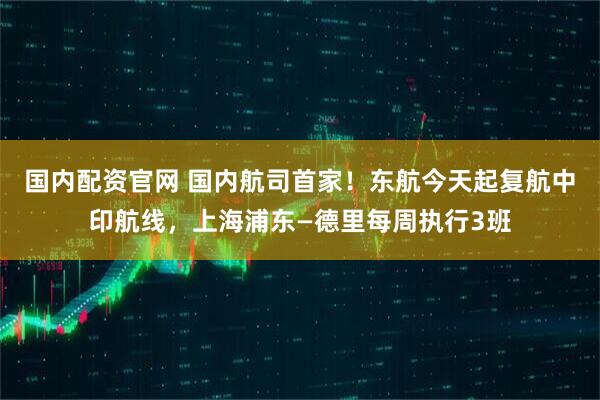 国内配资官网 国内航司首家！东航今天起复航中印航线，上海浦东—德里每周执行3班