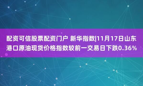 配资可信股票配资门户 新华指数|11月17日山东港口原油现货价格指数较前一交易日下跌0.36%