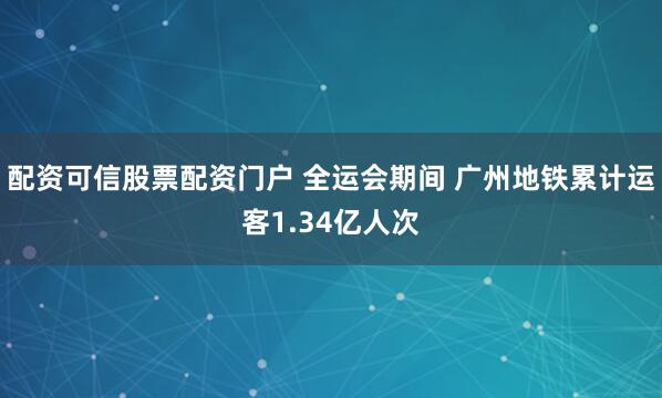 配资可信股票配资门户 全运会期间 广州地铁累计运客1.34亿人次