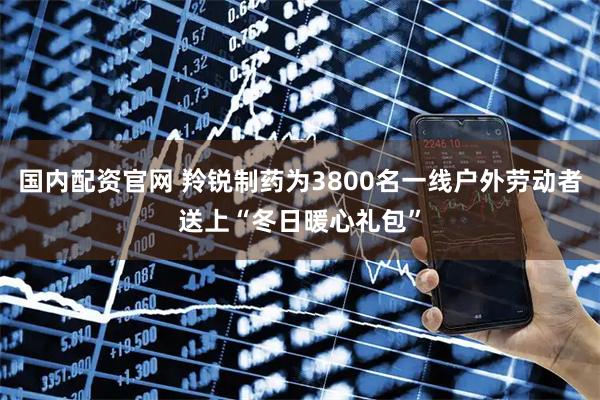 国内配资官网 羚锐制药为3800名一线户外劳动者送上“冬日暖心礼包”